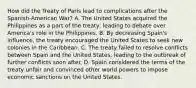 How did the Treaty of Paris lead to complications after the Spanish-American War? A. The United States acquired the Philippines as a part of the treaty, leading to debate over America's role in the Philippines. B. By decreasing Spain's influence, the treaty encouraged the United States to seek new colonies in the Caribbean. C. The treaty failed to resolve conflicts between Spain and the United States, leading to the outbreak of further conflicts soon after. D. Spain considered the terms of the treaty unfair and convinced other world powers to impose economic sanctions on the United States.