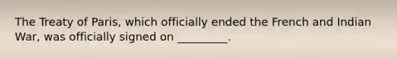 The Treaty of Paris, which officially ended the French and Indian War, was officially signed on _________.