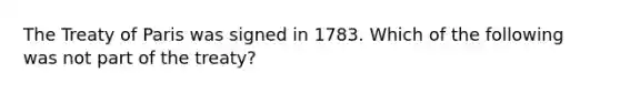 The Treaty of Paris was signed in 1783. Which of the following was not part of the treaty?