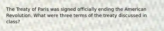 The Treaty of Paris was signed officially ending the American Revolution. What were three terms of the treaty discussed in class?