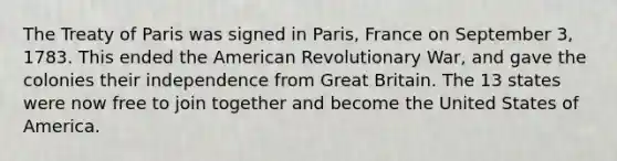 The Treaty of Paris was signed in Paris, France on September 3, 1783. This ended the American Revolutionary War, and gave the colonies their independence from Great Britain. The 13 states were now free to join together and become the United States of America.