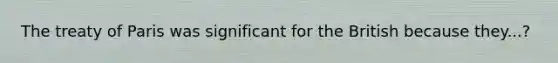 The treaty of Paris was significant for the British because they...?