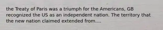 the Treaty of Paris was a triumph for the Americans, GB recognized the US as an independent nation. The territory that the new nation claimed extended from....