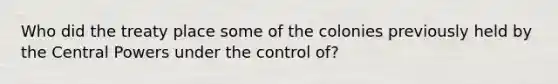 Who did the treaty place some of the colonies previously held by the Central Powers under the control of?