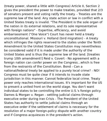 (treaty power, shared a little with Congress) Article II, Section 2 gives the president the power to make treaties, provided that 2/3 of senators present and voting ratify the treaty. - Treaties are the supreme law of the land. Any state action or law in conflict with a United States treaty is invalid. "The President is the sole organ of the nation in its external relations, and its sole representative with foreign nations" - Expertise, efficiency, and avoid embarrassment ("One Voice") Court has never held a treaty unconstitutional. Missouri v. Holland (bird migration) - A treaty which infringes the rights reserved to the states under the Tenth Amendment to the United States Constitution may nevertheless be considered valid if it is made under the authority of the United States and is thus the supreme law of the land. [treaties trump 10th amendment!] Reid v. Covert - No agreement with a foreign nation can confer power on the Congress...which is free from the restraints of the Constitution. Bond - Can a national/federal treaty be applied to a purely local crime? - NO! Congress must be quite clear if it intends to invade state jurisdiction in this manner. Cannot federalize local crime. Treaty power only reaches international issues. It's important for the US to present a united front on the world stage. You don't want individual states to be controlling the entire U.S.'s foreign policy. Dames & Morgan v. Regan - settling judicial claims through executive order during Iran Crisis - The President of the United States has authority to settle judicial claims through an executive order if the settlement of claims is necessary for the resolution of a major foreign-policy dispute with another country and if Congress acquiesces in the president's action.