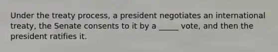 Under the treaty process, a president negotiates an international treaty, the Senate consents to it by a _____ vote, and then the president ratifies it.