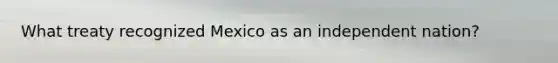 What treaty recognized Mexico as an independent nation?