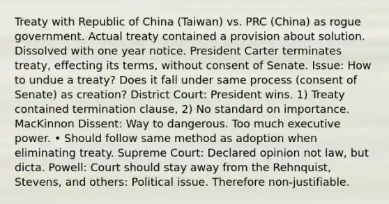 Treaty with Republic of China (Taiwan) vs. PRC (China) as rogue government. Actual treaty contained a provision about solution. Dissolved with one year notice. President Carter terminates treaty, effecting its terms, without consent of Senate. Issue: How to undue a treaty? Does it fall under same process (consent of Senate) as creation? District Court: President wins. 1) Treaty contained termination clause, 2) No standard on importance. MacKinnon Dissent: Way to dangerous. Too much executive power. • Should follow same method as adoption when eliminating treaty. Supreme Court: Declared opinion not law, but dicta. Powell: Court should stay away from the Rehnquist, Stevens, and others: Political issue. Therefore non-justifiable.