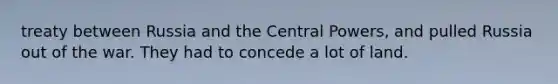 treaty between Russia and the Central Powers, and pulled Russia out of the war. They had to concede a lot of land.