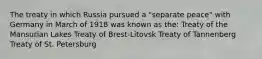 The treaty in which Russia pursued a "separate peace" with Germany in March of 1918 was known as the: Treaty of the Mansurian Lakes Treaty of Brest-Litovsk Treaty of Tannenberg Treaty of St. Petersburg