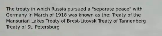 The treaty in which Russia pursued a "separate peace" with Germany in March of 1918 was known as the: Treaty of the Mansurian Lakes Treaty of Brest-Litovsk Treaty of Tannenberg Treaty of St. Petersburg