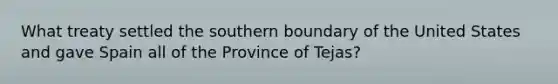 What treaty settled the southern boundary of the United States and gave Spain all of the Province of Tejas?