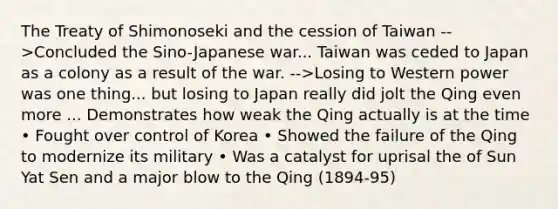 The Treaty of Shimonoseki and the cession of Taiwan -->Concluded the Sino-Japanese war... Taiwan was ceded to Japan as a colony as a result of the war. -->Losing to Western power was one thing... but losing to Japan really did jolt the Qing even more ... Demonstrates how weak the Qing actually is at the time • Fought over control of Korea • Showed the failure of the Qing to modernize its military • Was a catalyst for uprisal the of Sun Yat Sen and a major blow to the Qing (1894-95)