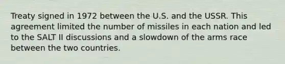 Treaty signed in 1972 between the U.S. and the USSR. This agreement limited the number of missiles in each nation and led to the SALT II discussions and a slowdown of the arms race between the two countries.