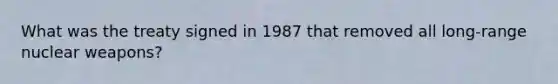 What was the treaty signed in 1987 that removed all long-range nuclear weapons?