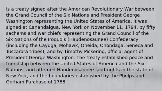 is a treaty signed after the American Revolutionary War between the Grand Council of the Six Nations and President George Washington representing the United States of America. It was signed at Canandaigua, New York on November 11, 1794, by fifty sachems and war chiefs representing the Grand Council of the Six Nations of the Iroquois (Haudenosaunee) Confederacy (including the Cayuga, Mohawk, Oneida, Onondaga, Seneca and Tuscarora tribes), and by Timothy Pickering, official agent of President George Washington. The treaty established peace and friendship between the United States of America and the Six Nations, and affirmed Haudenosaunee land rights in the state of New York, and the boundaries established by the Phelps and Gorham Purchase of 1788.