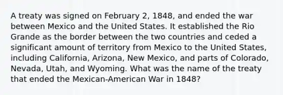 A treaty was signed on February 2, 1848, and ended the war between Mexico and the United States. It established the Rio Grande as the border between the two countries and ceded a significant amount of territory from Mexico to the United States, including California, Arizona, New Mexico, and parts of Colorado, Nevada, Utah, and Wyoming. What was the name of the treaty that ended the Mexican-American War in 1848?