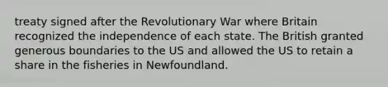 treaty signed after the Revolutionary War where Britain recognized the independence of each state. The British granted generous boundaries to the US and allowed the US to retain a share in the fisheries in Newfoundland.