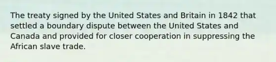 The treaty signed by the United States and Britain in 1842 that settled a boundary dispute between the United States and Canada and provided for closer cooperation in suppressing the African slave trade.