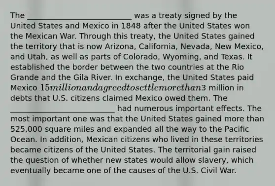 The ___________________________ was a treaty signed by the United States and Mexico in 1848 after the United States won the Mexican War. Through this treaty, the United States gained the territory that is now Arizona, California, Nevada, New Mexico, and Utah, as well as parts of Colorado, Wyoming, and Texas. It established the border between the two countries at the Rio Grande and the Gila River. In exchange, the United States paid Mexico 15 million and agreed to settle <a href='https://www.questionai.com/knowledge/keWHlEPx42-more-than' class='anchor-knowledge'>more than</a>3 million in debts that U.S. citizens claimed Mexico owed them. The ___________________________ had numerous important effects. The most important one was that the United States gained more than 525,000 square miles and expanded all the way to the Pacific Ocean. In addition, Mexican citizens who lived in these territories became citizens of the United States. The territorial gain raised the question of whether new states would allow slavery, which eventually became one of the causes of the U.S. Civil War.