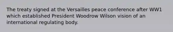 The treaty signed at the Versailles peace conference after WW1 which established President Woodrow Wilson vision of an international regulating body.