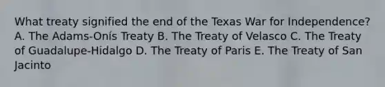 What treaty signified the end of the Texas War for Independence? A. The Adams-Onís Treaty B. The Treaty of Velasco C. The Treaty of Guadalupe-Hidalgo D. The Treaty of Paris E. The Treaty of San Jacinto