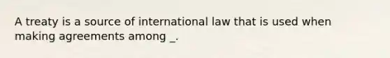 A treaty is a source of international law that is used when making agreements among _.