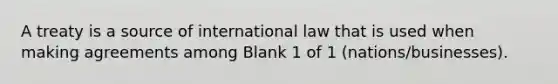 A treaty is a source of international law that is used when making agreements among Blank 1 of 1 (nations/businesses).