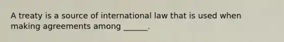 A treaty is a source of international law that is used when making agreements among ______.