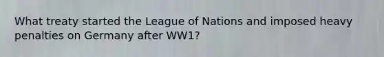 What treaty started the League of Nations and imposed heavy penalties on Germany after WW1?