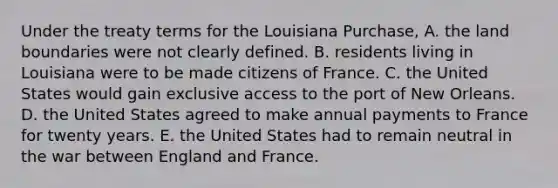 Under the treaty terms for the Louisiana Purchase, A. the land boundaries were not clearly defined. B. residents living in Louisiana were to be made citizens of France. C. the United States would gain exclusive access to the port of New Orleans. D. the United States agreed to make annual payments to France for twenty years. E. the United States had to remain neutral in the war between England and France.