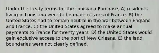 Under the treaty terms for the Louisiana Purchase, A) residents living in Louisiana were to be made citizens of France. B) the United States had to remain neutral in the war between England and France. C) the United States agreed to make annual payments to France for twenty years. D) the United States would gain exclusive access to the port of New Orleans. E) the land boundaries were not clearly defined.