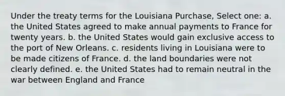 Under the treaty terms for the Louisiana Purchase, Select one: a. the United States agreed to make annual payments to France for twenty years. b. the United States would gain exclusive access to the port of New Orleans. c. residents living in Louisiana were to be made citizens of France. d. the land boundaries were not clearly defined. e. the United States had to remain neutral in the war between England and France