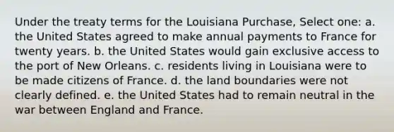 Under the treaty terms for the Louisiana Purchase, Select one: a. the United States agreed to make annual payments to France for twenty years. b. the United States would gain exclusive access to the port of New Orleans. c. residents living in Louisiana were to be made citizens of France. d. the land boundaries were not clearly defined. e. the United States had to remain neutral in the war between England and France.