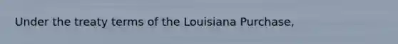 Under the treaty terms of the Louisiana Purchase,