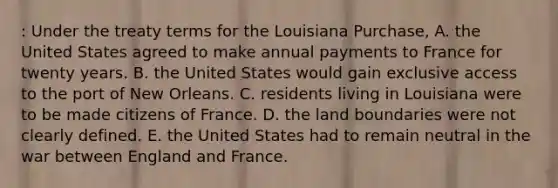 : Under the treaty terms for the Louisiana Purchase, A. the United States agreed to make annual payments to France for twenty years. B. the United States would gain exclusive access to the port of New Orleans. C. residents living in Louisiana were to be made citizens of France. D. the land boundaries were not clearly defined. E. the United States had to remain neutral in the war between England and France.