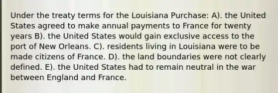 Under the treaty terms for the Louisiana Purchase: A). the United States agreed to make annual payments to France for twenty years B). the United States would gain exclusive access to the port of New Orleans. C). residents living in Louisiana were to be made citizens of France. D). the land boundaries were not clearly defined. E). the United States had to remain neutral in the war between England and France.