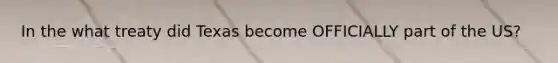 In the what treaty did Texas become OFFICIALLY part of the US?