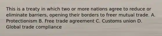 This is a treaty in which two or more nations agree to reduce or eliminate barriers, opening their borders to freer mutual trade. A. Protectionism B. Free trade agreement C. Customs union D. Global trade compliance