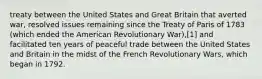 treaty between the United States and Great Britain that averted war, resolved issues remaining since the Treaty of Paris of 1783 (which ended the American Revolutionary War),[1] and facilitated ten years of peaceful trade between the United States and Britain in the midst of the French Revolutionary Wars, which began in 1792.