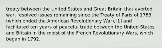 treaty between the United States and Great Britain that averted war, resolved issues remaining since the Treaty of Paris of 1783 (which ended the American Revolutionary War),[1] and facilitated ten years of peaceful trade between the United States and Britain in the midst of the French Revolutionary Wars, which began in 1792.