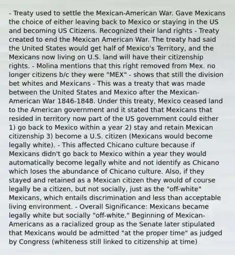 - Treaty used to settle the Mexican-American War. Gave Mexicans the choice of either leaving back to Mexico or staying in the US and becoming US Citizens. Recognized their land rights - Treaty created to end the Mexican American War. The treaty had said the United States would get half of Mexico's Territory, and the Mexicans now living on U.S. land will have their citizenship rights. - Molina mentions that this right removed from Mex. no longer citizens b/c they were "MEX" - shows that still the division bet whites and Mexicans - This was a treaty that was made between the United States and Mexico after the Mexican-American War 1846-1848. Under this treaty, Mexico ceased land to the American government and it stated that Mexicans that resided in territory now part of the US government could either 1) go back to Mexico within a year 2) stay and retain Mexican citizenship 3) become a U.S. citizen (Mexicans would become legally white). - This affected Chicano culture because if Mexicans didn't go back to Mexico within a year they would automatically become legally white and not identify as Chicano which loses the abundance of Chicano culture. Also, if they stayed and retained as a Mexican citizen they would of course legally be a citizen, but not socially, just as the "off-white" Mexicans, which entails discrimination and less than acceptable living environment. - Overall Significance: Mexicans became legally white but socially "off-white." Beginning of Mexican-Americans as a racialized group as the Senate later stipulated that Mexicans would be admitted "at the proper time" as judged by Congress (whiteness still linked to citizenship at time)