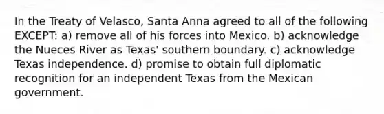 In the Treaty of Velasco, Santa Anna agreed to all of the following EXCEPT: a) remove all of his forces into Mexico. b) acknowledge the Nueces River as Texas' southern boundary. c) acknowledge Texas independence. d) promise to obtain full diplomatic recognition for an independent Texas from the Mexican government.