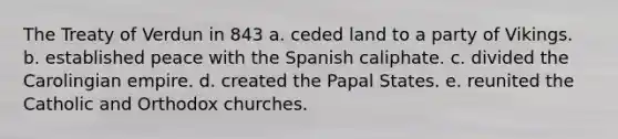 The Treaty of Verdun in 843 a. ceded land to a party of Vikings. b. established peace with the Spanish caliphate. c. divided the Carolingian empire. d. created the Papal States. e. reunited the Catholic and Orthodox churches.