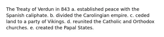 The Treaty of Verdun in 843 a. established peace with the Spanish caliphate. b. divided the Carolingian empire. c. ceded land to a party of Vikings. d. reunited the Catholic and Orthodox churches. e. created the Papal States.