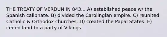 THE TREATY OF VERDUN IN 843... A) established peace w/ the Spanish caliphate. B) divided the Carolingian empire. C) reunited Catholic & Orthodox churches. D) created the Papal States. E) ceded land to a party of Vikings.