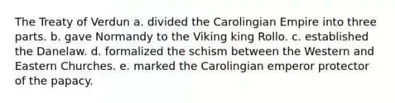 The Treaty of Verdun a. divided the Carolingian Empire into three parts. b. gave Normandy to the Viking king Rollo. c. established the Danelaw. d. formalized the schism between the Western and Eastern Churches. e. marked the Carolingian emperor protector of the papacy.