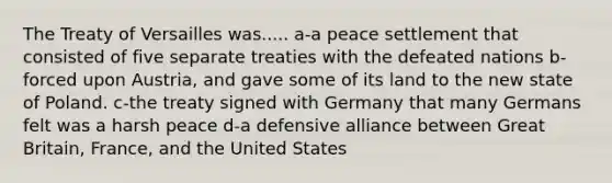 The Treaty of Versailles was..... a-a peace settlement that consisted of five separate treaties with the defeated nations b-forced upon Austria, and gave some of its land to the new state of Poland. c-the treaty signed with Germany that many Germans felt was a harsh peace d-a defensive alliance between Great Britain, France, and the United States