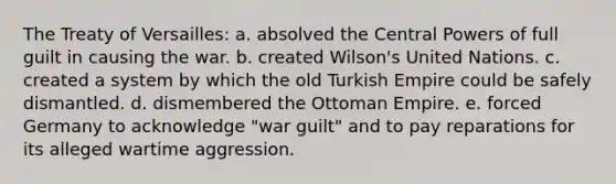 The Treaty of Versailles: a. absolved the Central Powers of full guilt in causing the war. b. created Wilson's United Nations. c. created a system by which the old Turkish Empire could be safely dismantled. d. dismembered the Ottoman Empire. e. forced Germany to acknowledge "war guilt" and to pay reparations for its alleged wartime aggression.