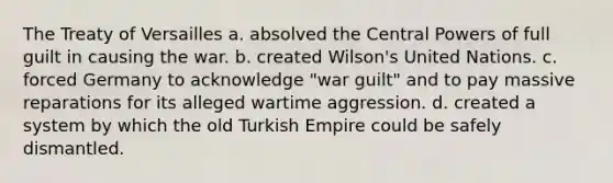 The Treaty of Versailles a. absolved the Central <a href='https://www.questionai.com/knowledge/kKSx9oT84t-powers-of' class='anchor-knowledge'>powers of</a> full guilt in causing the war. b. created Wilson's United Nations. c. forced Germany to acknowledge "war guilt" and to pay massive reparations for its alleged wartime aggression. d. created a system by which the old Turkish Empire could be safely dismantled.